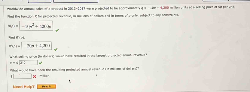 Worldwide annual sales of a product in 2013-2017 were projected to be approximately q=-10p+4,200 million units at a selling price of $p per unit. 
Find the function R for projected revenue, in millions of dollars and in terms of p only, subject to any constraints.
R(p)=-10p^2+4200p
Find R'(p).
R'(p)=-20p+4,200
What selling price (in dollars) would have resulted in the largest projected annual revenue?
p=$210
What would have been the resulting projected annual revenue (in millions of dollars)?
$ □ * million
Need Help? Read It