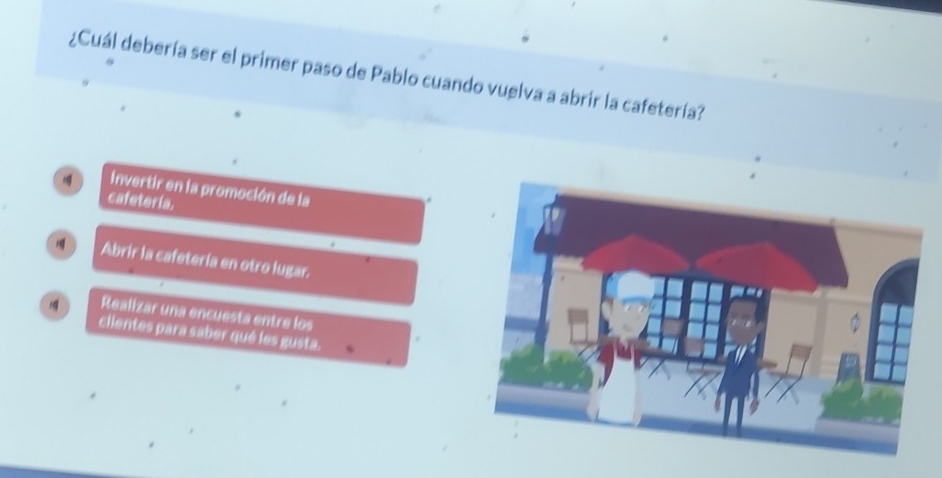 ¿Cuál debería ser el primer paso de Pablo cuando vuelva a abrir la cafetería?
Invertir en la promoción de la
cafeteria.
Abrir la cafetería en otro lugar.
Realizar una encuesta entre los
clientes para saber qué les gusta.