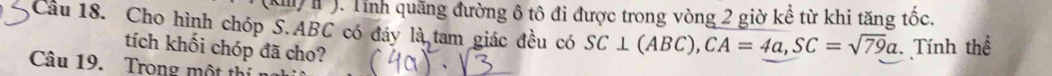 ). Tỉnh quãng đường ô tô đi được trong vòng 2 giờ kể từ khi tăng tốc. 
Cầu 18. Cho hình chóp S. ABC có đáy là tam giác đều có SC⊥ (ABC), CA=4a, SC=sqrt(79)a Tính thể 
tích khối chóp đã cho? 
Câu 19. Trong một thị