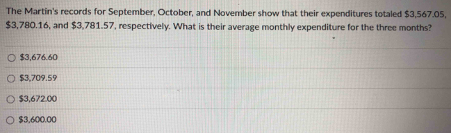 The Martin's records for September, October, and November show that their expenditures totaled $3,567.05,
$3,780.16, and $3,781.57, respectively. What is their average monthly expenditure for the three months?
$3,676.60
$3,709.59
$3,672.00
$3,600.00