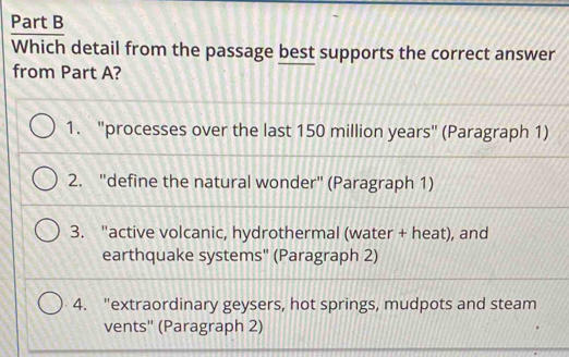 Which detail from the passage best supports the correct answer
from Part A?
1. "processes over the last 150 million years" (Paragraph 1)
2. "define the natural wonder" (Paragraph 1)
3. "active volcanic, hydrothermal (water + heat), and
earthquake systems" (Paragraph 2)
4. "extraordinary geysers, hot springs, mudpots and steam
vents'' (Paragraph 2)