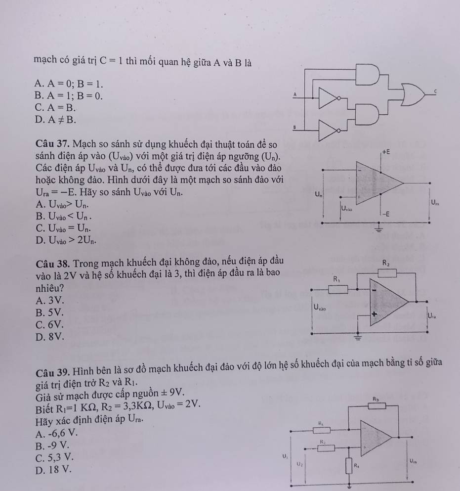 mạch có giá trị C=1 thì mối quan hệ giữa A và B là
A. A=0;B=1.
B. A=1;B=0.
A
C. A=B.
D. A!= B.
Câu 37. Mạch so sánh sử dụng khuếch đại thuật toán đề so
sánh điện áp vào (U_Vao) với một giá trị điện áp ngưỡng (U_n).
+E
Các điện áp U_vao và U_n, có thể được đưa tới các đầu vào đảo
hoặc không đảo. Hình dưới đây là một mạch so sánh đảo với
U_ra=-E. Hãy so sánh U_Vao với U_n.
U_n
A. U_vdo>U_n. U_n
U_vbs
B. U_vilo
-E
C. U_vdo=U_n.  1/= 
D. U_vdo>2U_n.
Câu 38. Trong mạch khuếch đại không đảo, nếu điện áp đầu
vào là 2V và hệ số khuếch đại là 3, thì điện áp đầu ra là bao
nhiêu?
A. 3V.
B. 5V.
C. 6V.
D. 8V. 
Câu 39. Hình bên là sơ đồ mạch khuếch đại đảo với độ lớn hệ số khuếch đại của mạch bằng tỉ số giữa
giá trị điện trở R_2 và R_1.
Giả sử mạch được cấp nguồn ± 9V.
Biết R_1=1KOmega ,R_2=3,3KOmega ,U_vio=2V. R_3
Hãy xác định điện áp U_ra.
A. -6,6 V. R_1
B. -9 V.
R_2
C. 5,3 V. U
U_n
D. 18 V.
u_2 R_4