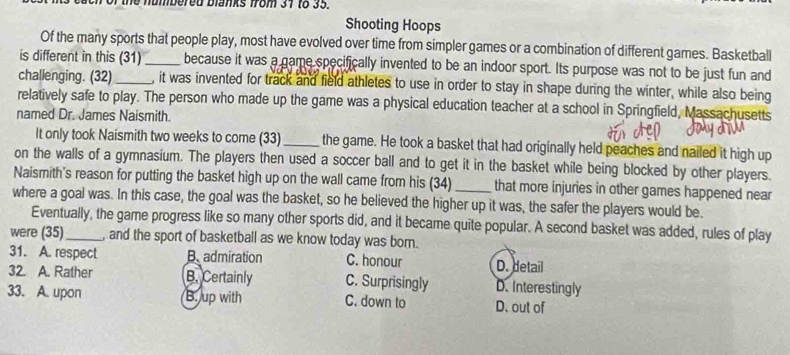 the numbered blanks from 31 to 35.
Shooting Hoops
Of the many sports that people play, most have evolved over time from simpler games or a combination of different games. Basketball
is different in this (31)_ because it was a game specifically invented to be an indoor sport. Its purpose was not to be just fun and
challenging. (32)_ , it was invented for track and field athletes to use in order to stay in shape during the winter, while also being
relatively safe to play. The person who made up the game was a physical education teacher at a school in Springfield, Massachusetts
named Dr. James Naismith.
It only took Naismith two weeks to come (33)_ the game. He took a basket that had originally held peaches and nailed it high up
on the walls of a gymnasium. The players then used a soccer ball and to get it in the basket while being blocked by other players.
Naismith's reason for putting the basket high up on the wall came from his (34)_ that more injuries in other games happened near
where a goal was. In this case, the goal was the basket, so he believed the higher up it was, the safer the players would be.
Eventually, the game progress like so many other sports did, and it became quite popular. A second basket was added, rules of play
were (35)_ , and the sport of basketball as we know today was born.
31. A. respect B. admiration C. honour D. detail
32. A. Rather B. Certainly C. Surprisingly D. Interestingly
33. A. upon B. up with C. down to D. out of