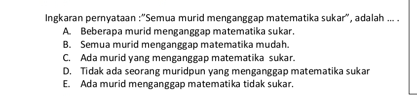 Ingkaran pernyataan :"Semua murid menganggap matematika sukar", adalah ... .
A. Beberapa murid menganggap matematika sukar.
B. Semua murid menganggap matematika mudah.
C. Ada murid yang menganggap matematika sukar.
D. Tidak ada seorang muridpun yang menganggap matematika sukar
E. Ada murid menganggap matematika tidak sukar.