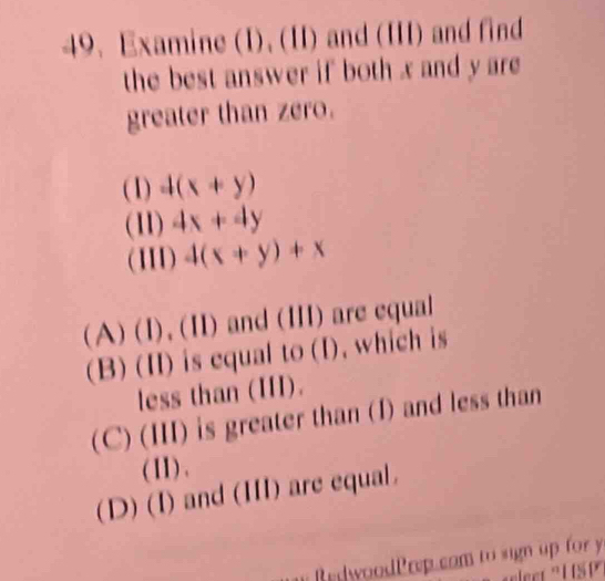 Examine (I), (II) and (III) and find
the best answer if both x and y are 
greater than zero.
(1) 4(x+y)
(11) 4x+4y
(11I) 4(x+y)+x
(A)(I),(1 1 and (III) are equal
(B) (II) is equal to (I), which is
less than (III).
(C)(Ⅲ 1 is greater than (I) and less than
(II) .
(D) (I) and (III) are equal.
BedwoodPrep com to sign up for y