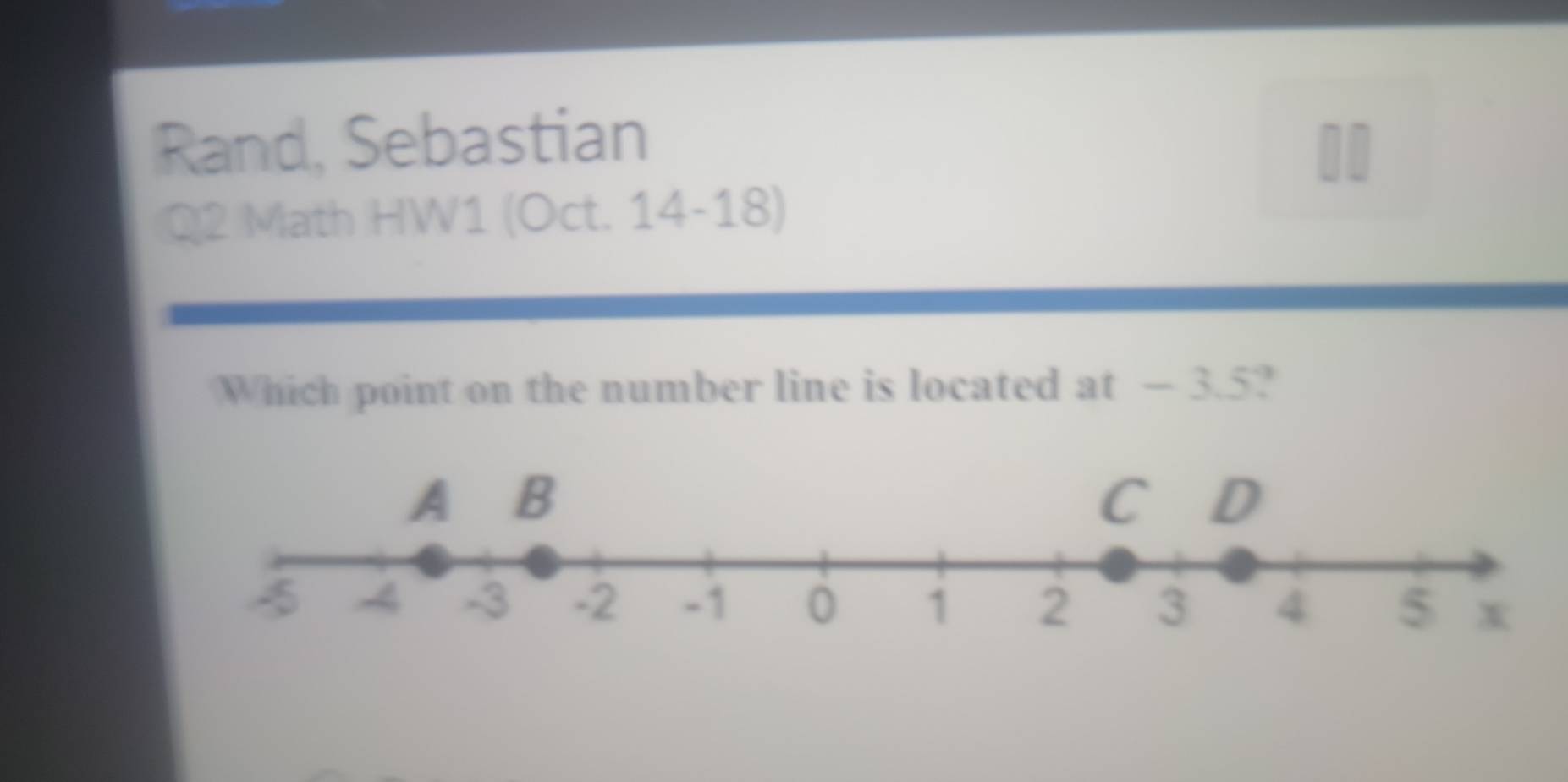 Rand, Sebastian 
Q2 Math HW1 (Oct. 14-18) 
Which point on the number line is located at — 3.5?