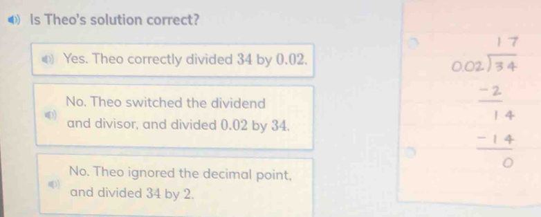 ls Theo's solution correct?
Yes. Theo correctly divided 34 by 0.02.
No. Theo switched the dividend
and divisor, and divided 0.02 by 34.
No. Theo ignored the decimal point,
beginarrayr 17 hline 102 -2 hline 14 hline 14 -14 hline 0endarray
and divided 34 by 2.