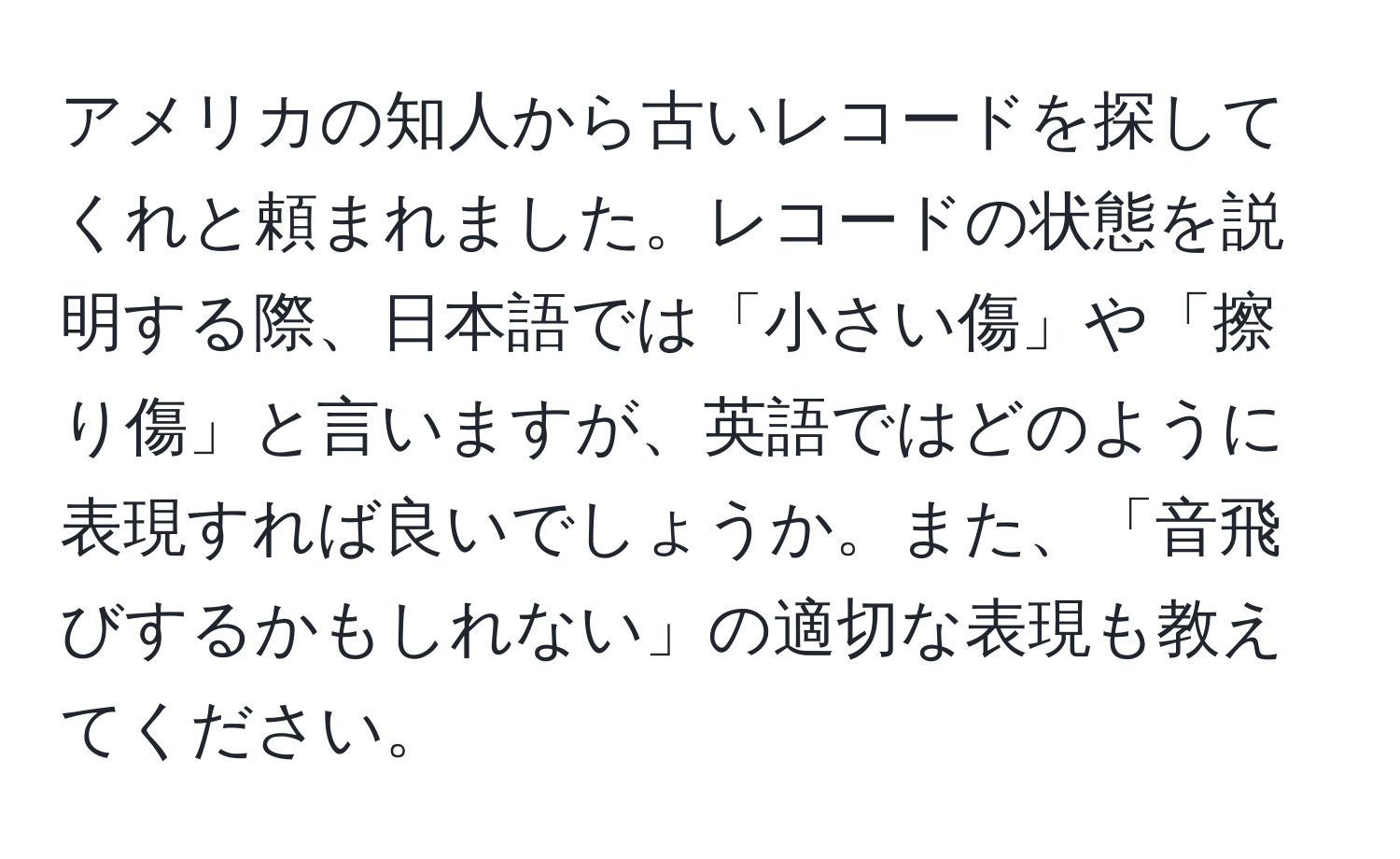 アメリカの知人から古いレコードを探してくれと頼まれました。レコードの状態を説明する際、日本語では「小さい傷」や「擦り傷」と言いますが、英語ではどのように表現すれば良いでしょうか。また、「音飛びするかもしれない」の適切な表現も教えてください。