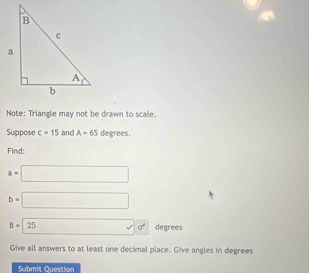 Note: Triangle may not be drawn to scale. 
Suppose c=15 and A=65 degrees. 
Find:
a=□
b=□
B=25 □ sigma^6 degrees
Give all answers to at least one decimal place. Give angles in degrees 
Submit Question