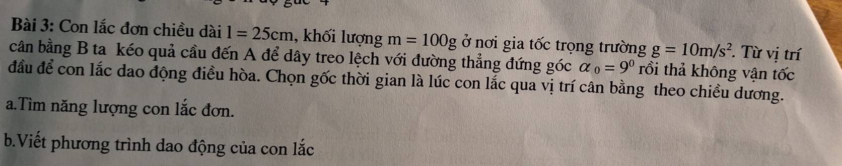 Con lắc đơn chiều dài l=25cm , khối lượng m=100g ở nơi gia tốc trọng trường g=10m/s^2. Từ vị trí 
cân bằng B ta kéo quả cầu đến A để dây treo lệch với đường thẳng đứng góc alpha _0=9^0 rồi thả không vận tốc 
đầu để con lắc dao động điều hòa. Chọn gốc thời gian là lúc con lắc qua vị trí cân bằng theo chiều dương. 
a.Tìm năng lượng con lắc đơn. 
b.Viết phương trình dao động của con lắc