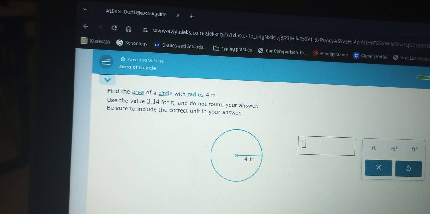 ALEKS - Dusti Blasco-Aguirre 
www-awy.aleks.com/alekscgi/x/IsI.exe/1o_u-IgNsIkr7j8P3jH-lvTs0Y1-8xPuAcyASWGH_ApjAQHcF25VHHv5cw7cjG2ka9K5 
XtraMath Schoology sis Grades and Attenda... typing practice Car Comparison To. Prodigy Game 
Clever | Portal Visit Las Vegas 
Area and Volume 
Area of a circle 
Find the area of a circle with radius 4 ft. 
Use the value 3.14 for π, and do not round your answer. 
Be sure to include the correct unit in your answer.
ft ft^2 ft^3
×