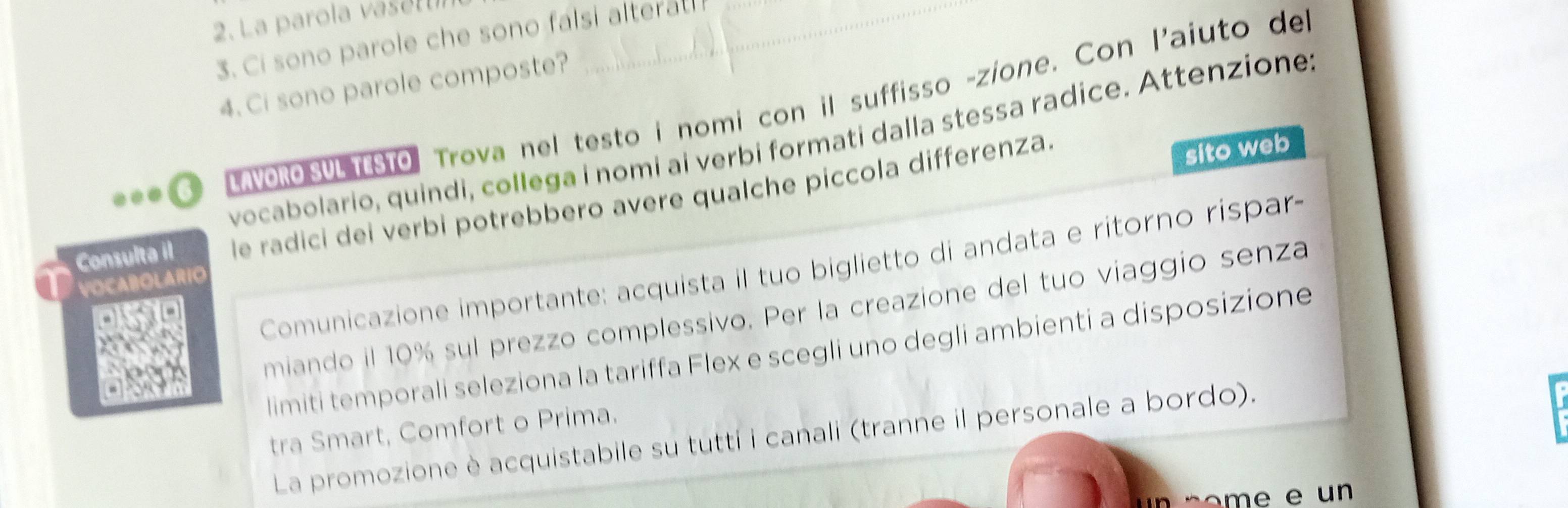 La parola vaset _ 
3. Ci sono parole che sono falsi alterat! 
4. Ci sono parole composte? 
AvoRO SVLTESTO Trova nel testo i nomi con il suffisso -zíone. Con l'aiuto de 
vocabolario, quindi, collega i nomi ai verbi formati dalla stessa radice. Attenzione 
Consulta il le radici dei verbi potrebbero avere qualche piccola differenza. 
sito web 
Comunicazione importante: acquista il tuo biglietto di andata e ritorno rispar- 
VOCABOLARIO 
miando il 10% sul prezzo complessivo. Per la creazione del tuo viaggio senza 
limiti temporali seleziona la tariffa Flex e scegli uno degli ambienti a disposizione 
tra Smart, Comfort o Prima. 
La promozione è acquistabile su tutti i canali (tranne il personale a bordo). 
e un