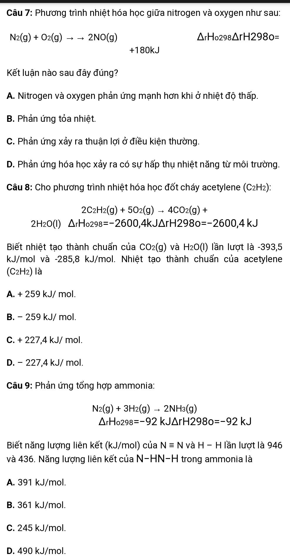 Phương trình nhiệt hóa học giữa nitrogen và oxygen như sau:
N_2(g)+O_2(g)to to 2NO(g)
△ rHo298△ rH2980=
+180kJ
Kết luận nào sau đây đúng?
A. Nitrogen và oxygen phản ứng mạnh hơn khi ở nhiệt độ thấp.
B. Phản ứng tỏa nhiệt.
C. Phản ứng xảy ra thuận lợi ở điều kiện thường.
D. Phản ứng hóa học xảy ra có sự hấp thụ nhiệt năng từ môi trường.
Câu 8: Cho phương trình nhiệt hóa học đốt cháy acetylene (C_2H_2):
2C_2H_2(g)+5O_2(g)to 4CO_2(g)+
2H_2O(l) △ rHo298=-2600,4kJ△ rH2980=-2600,4kJ
Biết nhiệt tạo thành chuẩn của CO_2(g) và H_2O(l) lần lượt là -393,5
kJ/mol và -285,8 kJ/mol. Nhiệt tạo thành chuẩn của acetylene
(C2H2) là
A. + 259 kJ/ mol.
B. - 259 kJ/ mol.
C. + 227,4 kJ/ mol.
D. - 227,4 kJ/ mol.
Câu 9: Phản ứng tổng hợp ammonia:
N_2(g)+3H_2(g)to 2NH_3(g)
△ _rH_0298=-92kJ△ rH2980=-92kJ
Biết năng lượng liên kết (kJ/mol) của Nequiv N và H-H lần lượt là 946
và 436. Năng lượng liên kết của N-HN-H trong ammonia là
A. 391 kJ/mol.
B. 361 kJ/mol.
C. 245 kJ/mol.
D. 490 kJ/mol.