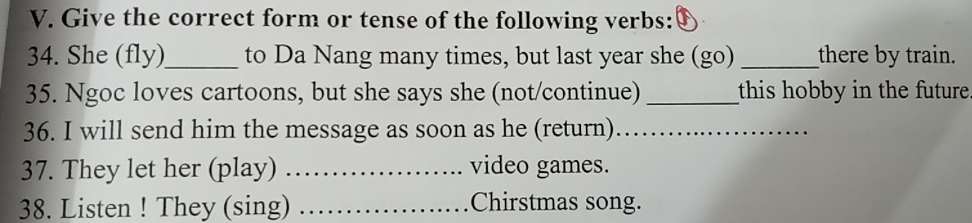 Give the correct form or tense of the following verbs: 
34. She (fly)_ to Da Nang many times, but last year she (go) _there by train. 
35. Ngoc loves cartoons, but she says she (not/continue) _this hobby in the future. 
36. I will send him the message as soon as he (return)_ 
37. They let her (play) _video games. 
38. Listen ! They (sing) _Chirstmas song.