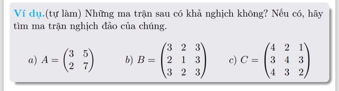 Ví dụ (tự làm) Những ma trận sau có khả nghịch không? Nếu có, hãy
tìm ma trận nghịch đảo của chúng.
a) A=beginpmatrix 3&5 2&7endpmatrix b) B=beginpmatrix 3&2&3 2&1&3 3&2&3endpmatrix c) C=beginpmatrix 4&2&1 3&4&3 4&3&2endpmatrix