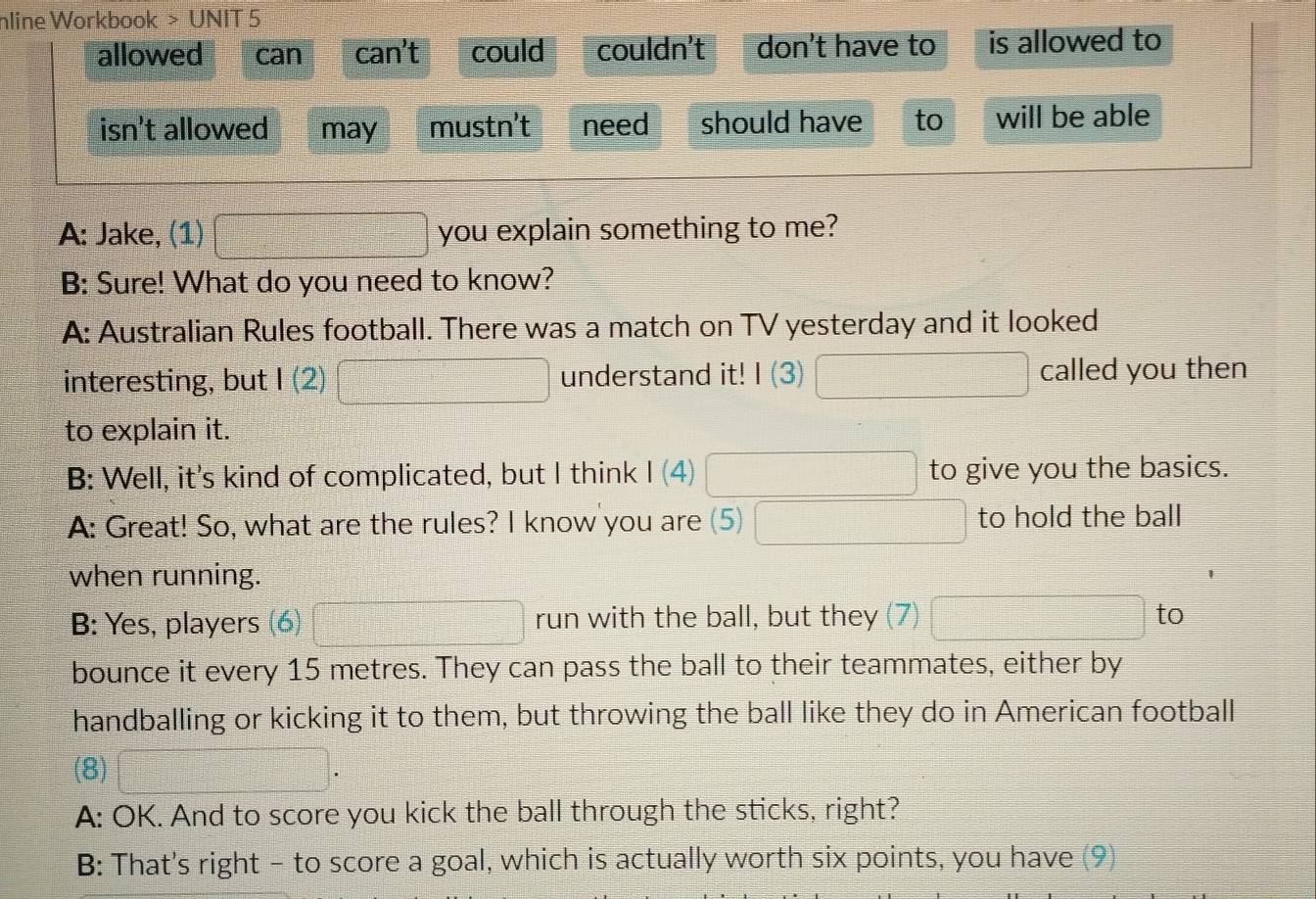 nline Workbook > UNIT 5 
allowed can can't could couldn't don't have to is allowed to 
isn't allowed may mustn't need should have to will be able 
A: Jake, (1) you explain something to me? 
B: Sure! What do you need to know? 
A: Australian Rules football. There was a match on TV yesterday and it looked 
interesting, but I(2) understand it! I(3) called you then 
to explain it. 
B: Well, it's kind of complicated, but I think I(4) to give you the basics. 
A: Great! So, what are the rules? I know you are (5) to hold the ball 
when running. 
B: Yes, players (6) run with the ball, but they (7) to 
bounce it every 15 metres. They can pass the ball to their teammates, either by 
handballing or kicking it to them, but throwing the ball like they do in American football 
(8) 
A: OK. And to score you kick the ball through the sticks, right? 
B: That's right - to score a goal, which is actually worth six points, you have (9)