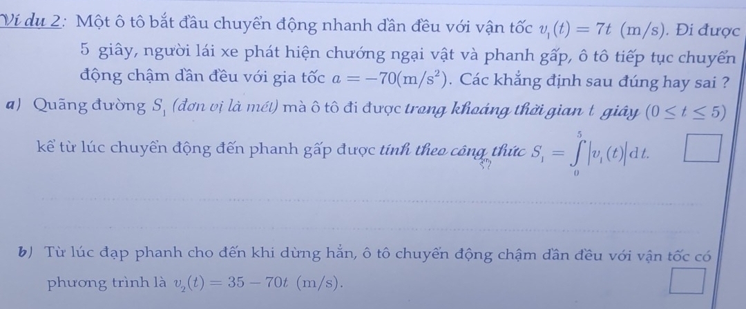 Ví du 2: Một ô tô bắt đầu chuyển động nhanh dần đều với vận tốc v_1(t)=7t(m/s). Đi được
5 giây, người lái xe phát hiện chướng ngại vật và phanh gấp, ô tô tiếp tục chuyển
động chậm dần đều với gia tốc a=-70(m/s^2). Các khẳng định sau đúng hay sai ?
a) Quãng đường S_1 (đơn vị là mét) mà ô tô đi được trong khoáng thời gian t giây (0≤ t≤ 5)
kể từ lúc chuyển động đến phanh gấp được tính theo công thức S_1=∈tlimits _0^(5|v_i)(t)|dt. □ 
B) Từ lúc đạp phanh cho đến khi dừng hẳn, ô tô chuyển động chậm dần đều với vận tốc có
phương trình là v_2(t)=35-70t(m/s)