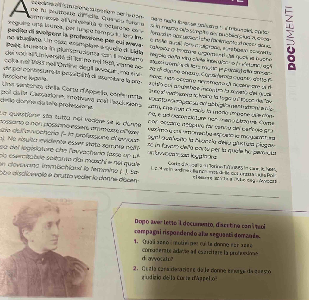 ccedere all 'istruzione superiore per le don-  dere nella forense palestra (= il tribunale), agitar-
he fu piuttosto difficile. Quando furonosi in mezzo allo strepito dei pubblici giudizi, acca-
ammesse all'università e poterono con- lorarsi in discussioni che facilmente si accendono
seguire una laurea, per lungo tempo fu loro im- e nelle quali, loro malgrado, sarebbero costrette
pedito di svolgere la professione per cui aveva- talvolta α trattare argomenti dei quali le buone
no studiato. Un caso esemplare è quello di Lidia regole della vita civile interdicono (= vietano) agli
Poët: laureata in giurisprudenza con il massimo stessi uomini di fare motto (= parola) alla presen-
dei voti all'Università di Torino nel 1881, venne ac- za di donne oneste. Considerato quanto detto fi-
colta nel 1883 nell'Ordine degli avvocati, ma si vi- nora, non occorre nemmeno di accennare al ri-
de poi contestare la possibilità di esercitare la pro- schio cui andrebbe incontro la serietà dei giudi-
fessione legale. zi se si vedessero talvolta la toga o il tocco dell’av-
Una sentenza della Corte d'Appello, confermata vocato sovrapposti ad abbigliamenti strani e biz-
poi dalla Cassazione, motivava così l'esclusione zarri, che non di rado la moda impone alle don-
delle donne da tale professione. ne, e ad acconciature non meno bizzarre. Come
La questione sta tutta nel vedere se le donne non occorre neppure far cenno del pericolo gra-
possaño o non possano essère ammesse all'eser- vissimo a cui rimarrebbe esposta la magistratura
cizio dell'avvocheria (= la professione di avvoca- ogni qualvolta la bilancia della giustizia piegas-
b). Ne risulta evidente esser stato sempre nell'i- se in favore della parte per la quale ha perorato
ea del legislatore che l'avvocheria fosse un uf- un'avvocatessa leggiadra.
çio esercitabile soltanto dai maschi e nel quale I, c .9 ss in ordine alla richiesta della dottoressa Lidia Poët
Corte d'Appello di Torino 11/11/1883 in Giur. it. 1884,
on dovevano immischiarsi le femmine (...). Sa- di essere iscritta all'Albo degli Avvocati
obe disdicevole e brutto veder le donne discen-
Dopo aver letto il documento, discutine con i tuoi
compagni rispondendo alle seguenti domande.
1. Quali sono i motivi per cui le donne non sono
considerate adatte ad esercitare la professione
di avvocato?
2. Quale considerazione delle donne emerge da questo
giudizio della Corte d'Appello?