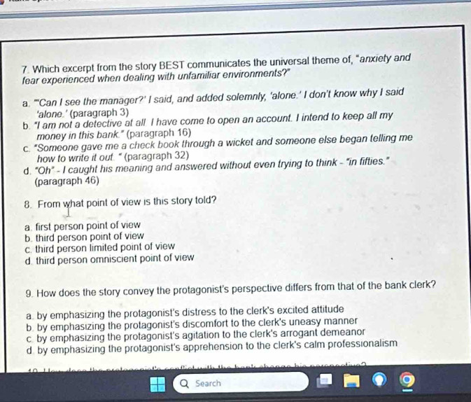 Which excerpt from the story BEST communicates the universal theme of, "anxiety and
fear experienced when dealing with unfamiliar environments?"
a. "'Can I see the manager?' I said, and added solemnly, ‘alone.’ I don’t know why I said
'alone ' (paragraph 3)
b. “I am not a detective at all I have come to open an account. I intend to keep all my
money in this bank." (paragraph 16)
c. “Someone gave me a check book through a wicket and someone else began telling me
how to write it out. “ (paragraph 32)
d. "Oh" - I caught his meaning and answered without even trying to think - "in fifties.”
(paragraph 46)
8. From what point of view is this story told?
a. first person point of view
b. third person point of view
c. third person limited point of view
d. third person omniscient point of view
9. How does the story convey the protagonist's perspective differs from that of the bank clerk?
a. by emphasizing the protagonist's distress to the clerk's excited attitude
b. by emphasizing the protagonist's discomfort to the clerk's uneasy manner
c by emphasizing the protagonist's agitation to the clerk's arrogant demeanor
d. by emphasizing the protagonist's apprehension to the clerk's calm professionalism
Search