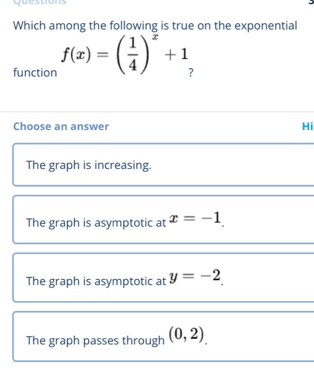 questions
Which among the following is true on the exponential
function
f(x)=( 1/4 )^x+1
Choose an answer Hi
The graph is increasing.
The graph is asymptotic at x=-1.
The graph is asymptotic at y=-2
The graph passes through (0,2).