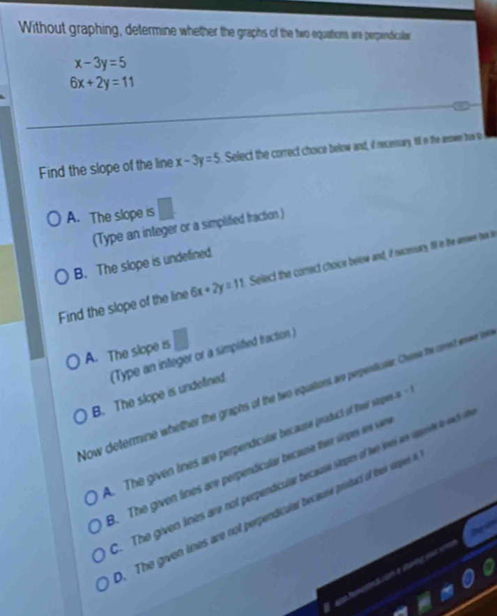 Without graphing, determine whether the graphs of the two equations are perpendicualar
x-3y=5
6x+2y=11
Find the slope of the line x-3y=5 Select the correct choice below and, if recensary, till in the swer tre th
□ 
A. The slope is
(Type an integer or a simplified fraction.)
B. The slope is undefined.
Find the slope of the line 6x+2y=11 Select the comect choice below and, if neconsary till in the aoer bok ts
A. The slope is
(Type an integer or a simplified fraction )
Now determine whether the graphs of the two equations ao pepeictn Chere the atred arer te
B. The slope is undetined
A. The given tines are perpendicular because prisduct of Reer sieope x-1
B. The given lines are perpendicular becane their vopen are var.The given lines are not perpendicular ecause siopes of te i ae aupene to ach
The given tines are not perpendicular because pristuct of thei sirpers