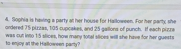 Sophia is having a party at her house for Halloween. For her party, she 
ordered 75 pizzas, 105 cupcakes, and 25 gallons of punch. If each pizza 
was cut into 15 slices, how many total slices will she have for her guests 
to enjoy at the Halloween party?