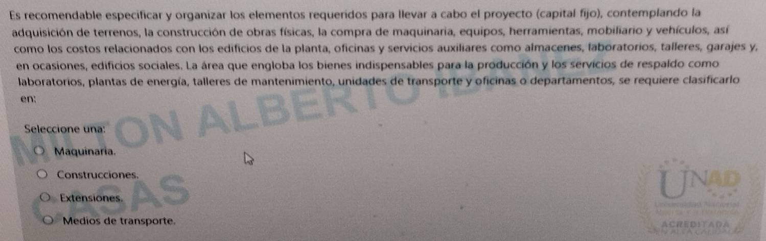 Es recomendable especificar y organizar los elementos requeridos para llevar a cabo el proyecto (capital fijo), contemplando la
adquisición de terrenos, la construcción de obras físicas, la compra de maquinaria, equipos, herramientas, mobiliario y vehículos, así
como los costos relacionados con los edificios de la planta, oficinas y servicios auxiliares como almacenes, laboratorios, talleres, garajes y,
en ocasiones, edificios sociales. La área que engloba los bienes indispensables para la producción y los servicios de respaldo como
laboratorios, plantas de energía, talleres de mantenimiento, unidades de transporte y oficinas o departamentos, se requiere clasificarlo
en:
Seleccione una:
Maquinaria.
Construcciones.
Extensiones.
UnP
Medios de transporte. ACRED1ΥAのA