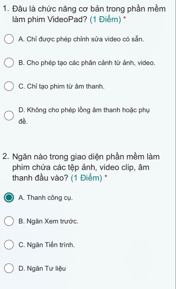 Đâu là chức năng cơ bản trong phần mềm
làm phim VideoPad? (1 Điểm) *
A. Chỉ được phép chỉnh sửa video có sẵn.
B. Cho phép tạo các phân cảnh từ ảnh, video.
C. Chỉ tạo phim từ âm thanh.
D. Không cho phép lồng âm thanh hoặc phụ
đề.
2. Ngăn nào trong giao diện phần mềm làm
phim chứa các tệp ảnh, video clip, âm
thanh đầu vào? (1 Điểm) *
A. Thanh công cụ.
B. Ngăn Xem trước.
C. Ngăn Tiến trình.
D. Ngăn Tư liệu