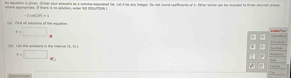 An equation is given. (Enter your answers as a comma-separated list. Let k be any integer. Do not round coefficients of k. Other terms can be rounded to three decimal places 
where appropriate. If there is no solution, enter NO SOLUTION.)
-2cos (3θ )=1
(a) Find all solutions of the equation.
θ =□
calcPad 
+ Operations 
Functions 
(b) List the solutions in the interva [0,2π ).  1/4  Symbols
θ =□
 □ /□   □^(□) Relations 
Sets
sqrt(□ ) o! Vectors 
Submit Answer ∴ △ ADE=1-(△ CDO
Trig