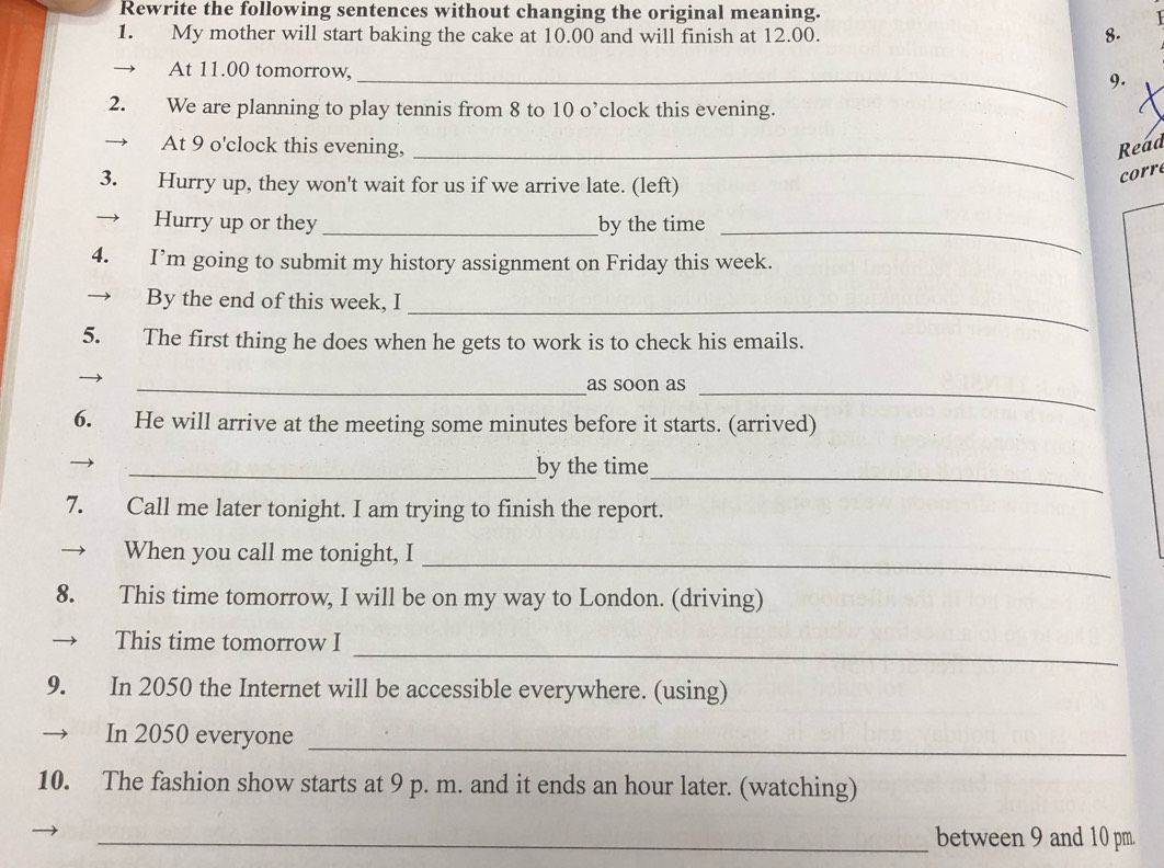 Rewrite the following sentences without changing the original meaning. 
1. My mother will start baking the cake at 10.00 and will finish at 12.00. 8. 
At 11.00 tomorrow,_ 
9. 
2. We are planning to play tennis from 8 to 10 o’clock this evening. 
At 9 o'clock this evening, _Read 
3. Hurry up, they won't wait for us if we arrive late. (left) 
corr 
→ Hurry up or they _by the time_ 
4. I’m going to submit my history assignment on Friday this week. 
By the end of this week, I 
_ 
5. The first thing he does when he gets to work is to check his emails. 
_as soon as_ 
6. He will arrive at the meeting some minutes before it starts. (arrived) 
_ 
_by the time 
7. Call me later tonight. I am trying to finish the report. 
_ 
When you call me tonight, I 
8. This time tomorrow, I will be on my way to London. (driving) 
_ 
This time tomorrow I 
9. In 2050 the Internet will be accessible everywhere. (using) 
In 2050 everyone_ 
10. The fashion show starts at 9 p. m. and it ends an hour later. (watching) 
_between 9 and 10 pm.