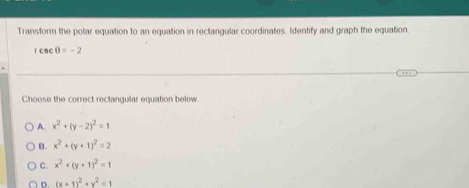 Transform the polar equation to an equation in rectangular coordinates. Identify and graph the equation.
rcsc 0=-2
Choose the correct rectangular equation below.
A. x^2+(y-2)^2=1
B. x^2+(y+1)^2=2
C. x^2+(y+1)^2=1
D. (x+1)^2+y^2=1