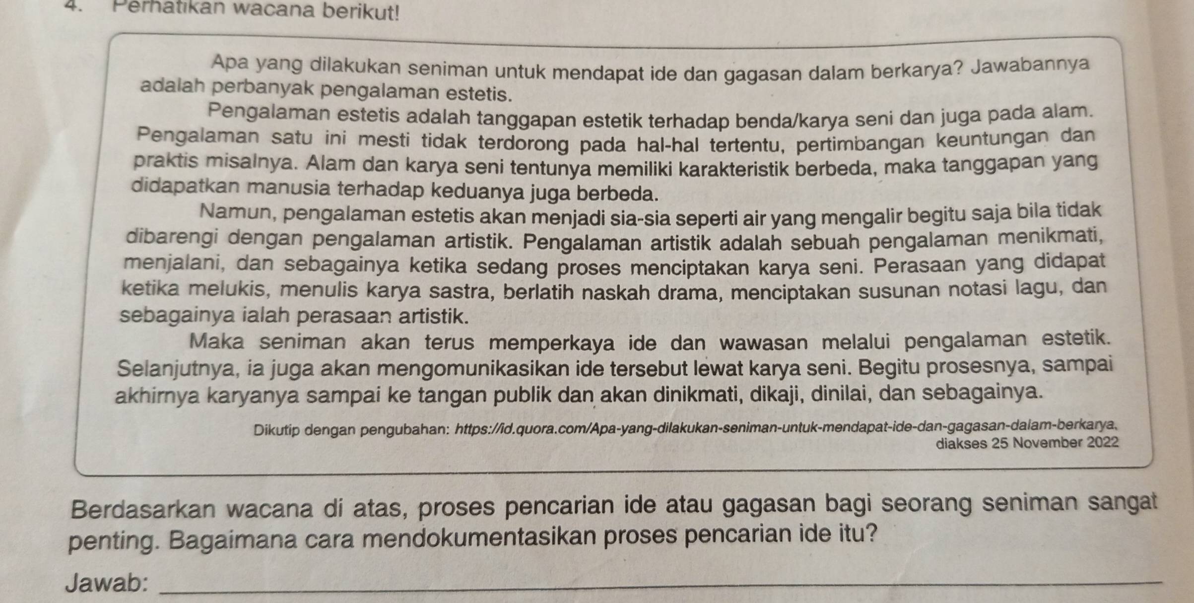 Perhatıkan wacana berikut!
Apa yang dilakukan seniman untuk mendapat ide dan gagasan dalam berkarya? Jawabannya
adalah perbanyak pengalaman estetis.
Pengalaman estetis adalah tanggapan estetik terhadap benda/karya seni dan juga pada alam.
Pengalaman satu ini mesti tidak terdorong pada hal-hal tertentu, pertimbangan keuntungan dan
praktis misalnya. Alam dan karya seni tentunya memiliki karakteristik berbeda, maka tanggapan yang
didapatkan manusia terhadap keduanya juga berbeda.
Namun, pengalaman estetis akan menjadi sia-sia seperti air yang mengalir begitu saja bila tidak
dibarengi dengan pengalaman artistik. Pengalaman artistik adalah sebuah pengalaman menikmati,
menjalani, dan sebagainya ketika sedang proses menciptakan karya seni. Perasaan yang didapat
ketika melukis, menulis karya sastra, berlatih naskah drama, menciptakan susunan notasi lagu, dan
sebagainya ialah perasaan artistik.
Maka seniman akan terus memperkaya ide dan wawasan melalui pengalaman estetik.
Selanjutnya, ia juga akan mengomunikasikan ide tersebut lewat karya seni. Begitu prosesnya, sampai
akhirnya karyanya sampai ke tangan publik dan akan dinikmati, dikaji, dinilai, dan sebagainya.
Dikutip dengan pengubahan: https://id.quora.com/Apa-yang-dilakukan-seniman-untuk-mendapat-ide-dan-gagasan-dalam-berkarya.
diakses 25 November 2022
Berdasarkan wacana di atas, proses pencarian ide atau gagasan bagi seorang seniman sangat
penting. Bagaimana cara mendokumentasikan proses pencarian ide itu?
Jawab:_