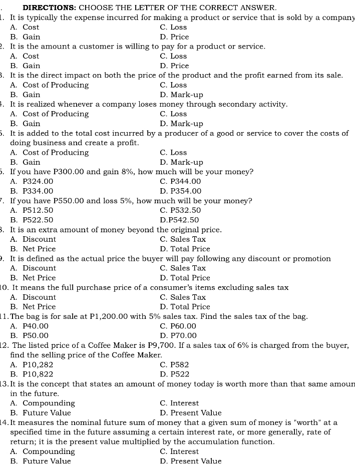 DIRECTIONS: CHOOSE THE LETTER OF THE CORRECT ANSWER.
. It is typically the expense incurred for making a product or service that is sold by a company
A. Cost C. Loss
B. Gain D. Price
2. It is the amount a customer is willing to pay for a product or service.
A. Cost C. Loss
B. Gain D. Price
3. It is the direct impact on both the price of the product and the profit earned from its sale.
A. Cost of Producing C. Loss
B. Gain D. Mark-up
4. It is realized whenever a company loses money through secondary activity.
A. Cost of Producing C. Loss
B. Gain D. Mark-up
5. It is added to the total cost incurred by a producer of a good or service to cover the costs of
doing business and create a profit.
A. Cost of Producing C. Loss
B. Gain D. Mark-up
. If you have P300.00 and gain 8%, how much will be your money?
A. P324.00 C. P344.00
B. P334.00 D. P354.00
. If you have P550.00 and loss 5%, how much will be your money?
A. P512.50 C. P532.50
B. P522.50 D.P542.50
3. It is an extra amount of money beyond the original price.
A. Discount C. Sales Tax
B. Net Price D. Total Price
9. It is defined as the actual price the buyer will pay following any discount or promotion
A. Discount C. Sales Tax
B. Net Price D. Total Price
0. It means the full purchase price of a consumer’s items excluding sales tax
A. Discount C. Sales Tax
B. Net Price D. Total Price
1.The bag is for sale at P1,200.00 with 5% sales tax. Find the sales tax of the bag.
A. P40.00 C. P60.00
B. P50.00 D. P70.00
12. The listed price of a Coffee Maker is P9,700. If a sales tax of 6% is charged from the buyer,
find the selling price of the Coffee Maker.
A. P10,282 C. P582
B. P10,822 D. P522
3.It is the concept that states an amount of money today is worth more than that same amoun
in the future.
A. Compounding C. Interest
B. Future Value D. Present Value
14. It measures the nominal future sum of money that a given sum of money is "worth" at a
specified time in the future assuming a certain interest rate, or more generally, rate of
return; it is the present value multiplied by the accumulation function.
A. Compounding C. Interest
B. Future Value D. Present Value