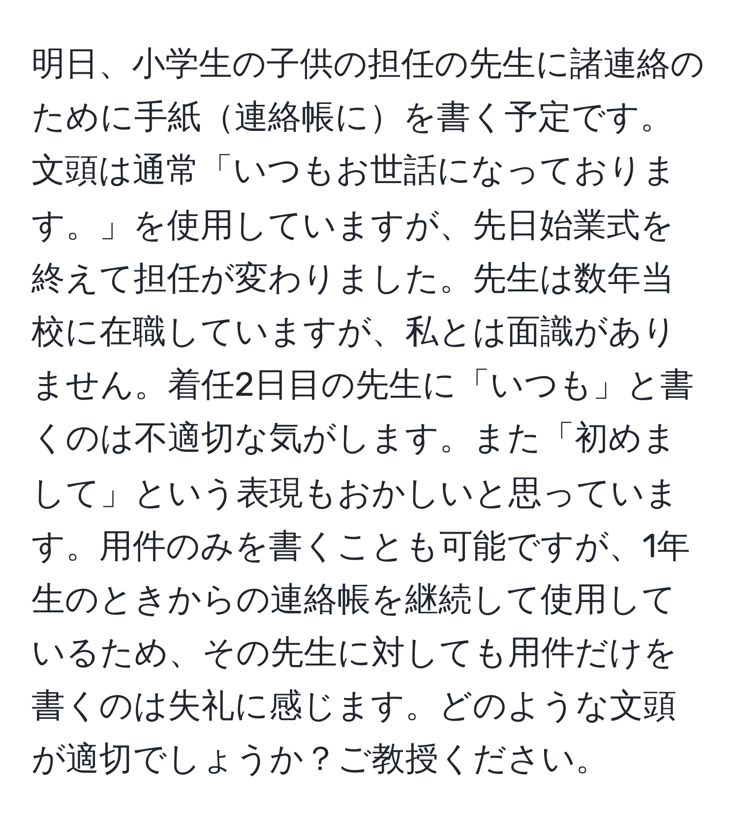 明日、小学生の子供の担任の先生に諸連絡のために手紙連絡帳にを書く予定です。文頭は通常「いつもお世話になっております。」を使用していますが、先日始業式を終えて担任が変わりました。先生は数年当校に在職していますが、私とは面識がありません。着任2日目の先生に「いつも」と書くのは不適切な気がします。また「初めまして」という表現もおかしいと思っています。用件のみを書くことも可能ですが、1年生のときからの連絡帳を継続して使用しているため、その先生に対しても用件だけを書くのは失礼に感じます。どのような文頭が適切でしょうか？ご教授ください。