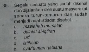 Segala sesuatu yang sudah dikenal
dan dijalankan oleh suatu masyarakat
secara turun-temurun dan sudah
menjadi adat istiadat disebut ....
a. maslahah mursalah
b. dalalat al-iqtiran
c. 'urf
d. istihsab
e. syar'u man qablana