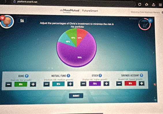 platform everfi.net 
∴MassMutual FutureSmart Welcome Felx Marinez Herara 
56 Adjust the percentages of Chris's investment to minimize the risk in 
his portfolio

10% 10%
10%
70%
80N0 MUTUAL FUNID STOCK SAVINGS ACCOUNT O 
(low osk; low growth) (medium risk; medium growth) (higher risk. higher growth Dowest rak, towest growths
3% 10% + 70% + 10% + 
SUBMIT