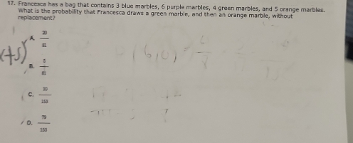 Francesca has a bag that contains 3 blue marbles, 6 purple marbles, 4 green marbles, and 5 orange marbles.
replacement? What is the probability that Francesca draws a green marble, and then an orange marble, without
A  20/n 
B.  5/6 
C.  10/103 
/ D.  79/153 