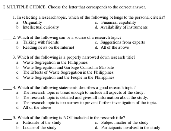 Choose the letter that corresponds to the correct answer.
_1. In selecting a research topic, which of the following belongs to the personal criteria?
a. Originality c. Financial capability
b. Intellectual curiosity d. Availability of instruments
_2. Which of the following can be a source of a research topic?
a. Talking with friends c. Suggestions from experts
b. Reading news on the Internet d. All of the above
_3. Which of the following is a properly narrowed down research title?
a. Waste Segregation in the Philippines
b. Waste Segregation and Garbage Control in Masbate
c. The Effects of Waste Segregation in the Philippines
d. Waste Segregation and the People in the Philippines
_4. Which of the following statements describes a good research topic?
a. The research topic is broad enough to include all aspects of the study.
b. The research topic is detailed and gives all information about the study.
c. The research topic is too narrow to prevent further investigation of the topic.
d. All of the above
_5. Which of the following is NOT included in the research title?
a. Rationale of the study c. Subject matter of the study
b. Locale of the study d. Participants involved in the study