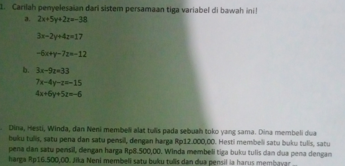 Carilah penyelesaian dari sistem persamaan tiga variabel di bawah ini! 
a. 2x+5y+2z=-38
3x-2y+4z=17
-6x+y-7z=-12
b. 3x-9z=33
7x-4y-z=-15
4x+6y+5z=-6. Dina, Hesti, Winda, dan Neni membeli alat tulis pada sebuah toko yang sama. Dina membeli dua 
buku tulis, satu pena dan satu pensil, dengan harga Rp12.000,00. Hesti membeli satu buku tulis, satu 
pena dan satu pensil, dengan harga Rp8.500,00. Winda membeli tiga buku tulis dan dua pena dengan 
harga Rp16.500,00. Jika Neni membeli satu buku tulis dan dua pensil ia harus membayar