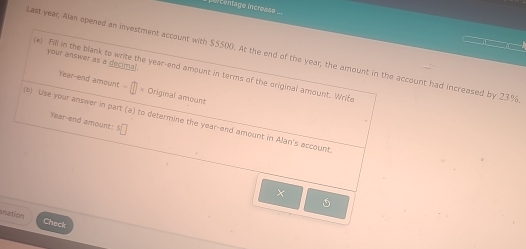 Centago increase ... 
ast year, Alan opened an investment account with $5500. At the end of the year, the amount in the account had increased by 23%
your answer as a decimal. 
e! Fill in the blank to write the year -end amount in terms of the original amount. Wrife 
Year-end amount - = Original amount 
(b) Use your answer in part (a) to determine the year -end amount in Alan's account Year -end amount: ^5□
× 
5 
anation Check