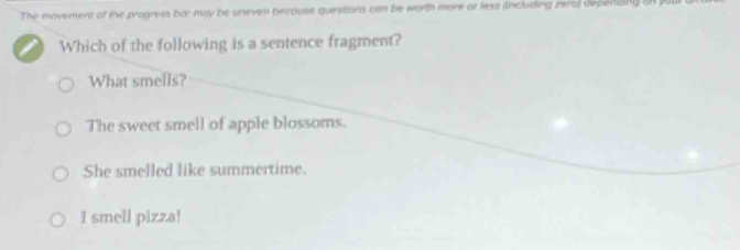 The movement of the progress bar may be uneven because questions can be worth more or less (Including zero) depending on y
I Which of the following is a sentence fragment?
What smells?
The sweet smell of apple blossoms.
She smelled like summertime.
I smell pizza!