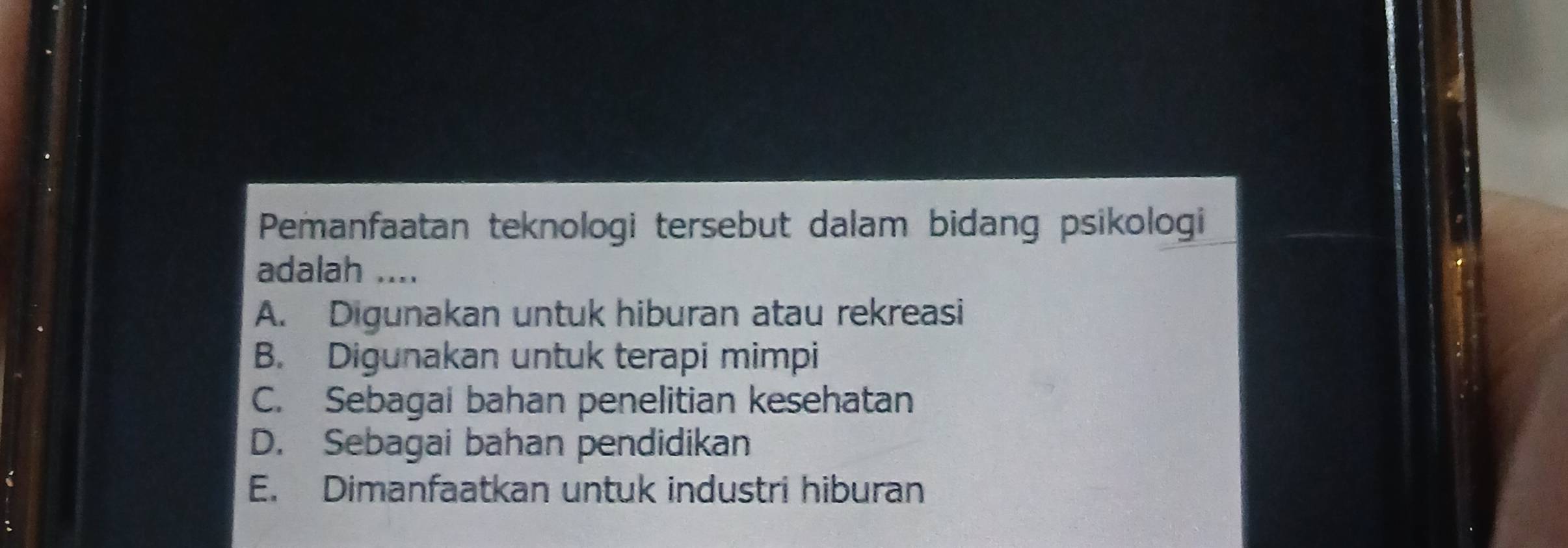 Pemanfaatan teknologi tersebut dalam bidang psikologi
adalah ....
A. Digunakan untuk hiburan atau rekreasi
B. Digunakan untuk terapi mimpi
C. Sebagai bahan penelitian kesehatan
D. Sebagai bahan pendidikan
E. Dimanfaatkan untuk industri hiburan