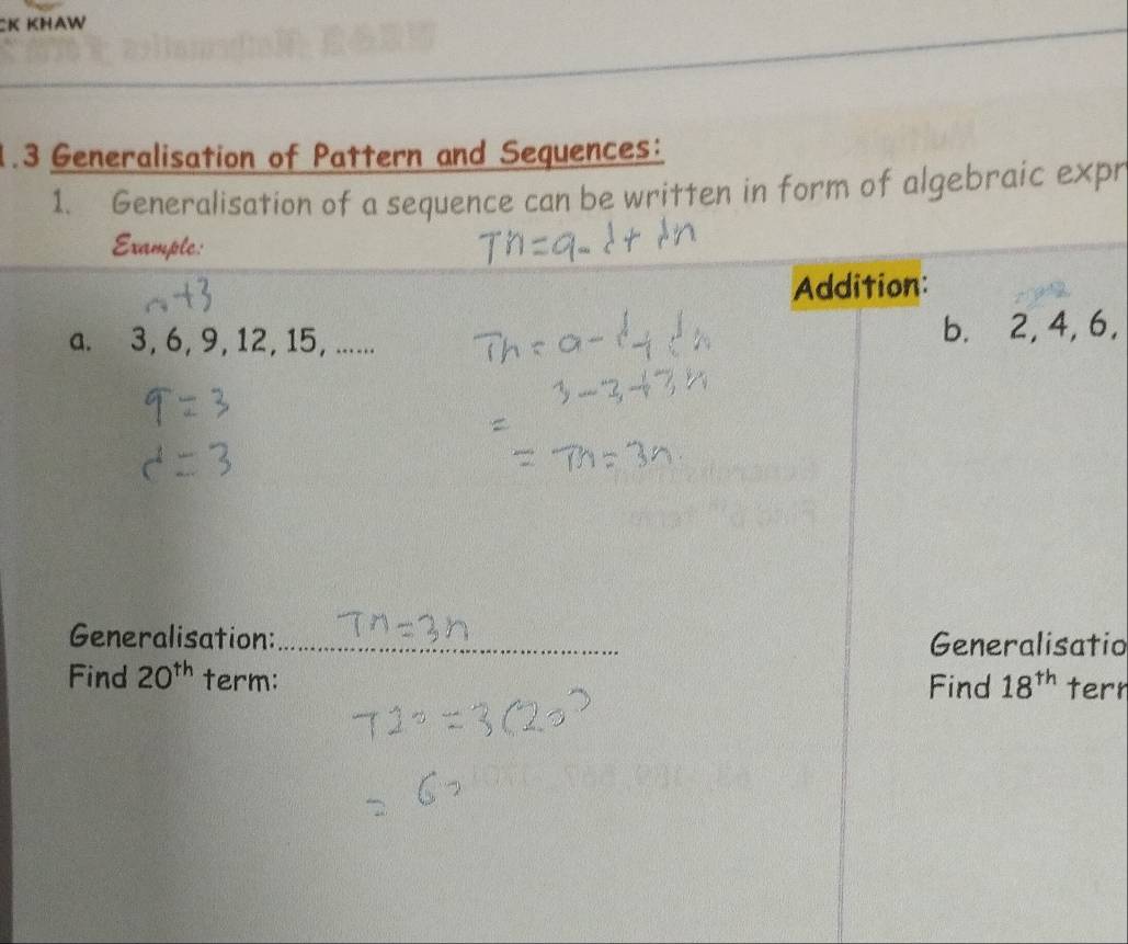 1.3 Generalisation of Pattern and Sequences: 
1. Generalisation of a sequence can be written in form of algebraic expr 
Example: 
Addition: 
a. 3, 6, 9, 12, 15, ...... b. 2, 4, 6, 
Generalisation:_ Generalisatio 
Find 20^(th) term: Find 18^(th) tern