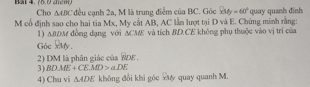 Bal 4. (6.0 diểm) 
Cho △ ABC đều cạnh 2a, M là trung điểm của BC. Góc xMy=60°quay quanh đinh 
M cố định sao cho hai tia Mx, My cắt AB, AC lần lượt tại D và E. Chứng minh rằng: 
1) △ BDM đồng dạng với △ CME và tích BD.CE không phụ thuộc vào vị trí của 
Góc 2My. 
2) DM là phân giác của BDE. 
3) BD.ME+CE.MD>a.DE
4) Chu vi △ ADE không đổi khi góc xMỹ quay quanh M.