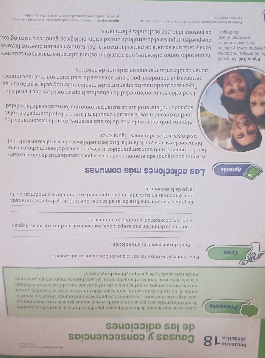 Smd 18 Causas y consecuencias
de las adicciones
Lucas es un apasionado de los videojuegos: pasa horas frente a la pantalla esperando
Presente la próxima partida para ganar otra medalla virtual porque ganar lo hace experimentar
una alegría desbordante. Lucas siente que pertenece a ese mundo virtual tan emocio-
nante. El no sea ha dado cuenta, pero ha perdido interés en otras actividades, ya casi
no sale con sus amigos, ya no hace ejercicio, se ha aislado, sus calificaciones han bajado
y la relación con su familia se ha vuelto tensa. Si Lucas fuera tu mejor amigo, ¿crees que
necesitaría ayuda? ¿De qué tipo?¿Cómo lo ayudarías?
Crea Para comenzar, vamos a revisar lo que conoces sobre las adicciones
1. Anota lo que para ti es una adicción.
_
_
Comenta tu definición en clase para que, por medio de una lluvia de ideas, lleguen
a un concepto común, y anótalo a continuación.
_
_
En grupo, elaboren una lista de las adicciones que conocen y de qué se trata cada
una. Anótenlas en su cuaderno para que puedan completarla y modificarla a lo
largo de la secuencia.
Aprende Las adicciones más comunes
Ya vimos que algunos adolescentes pueden pasar por etapas de crisis debido a los cam-
rmonales, sentirse incomprendidos, tristes, con ganas de llorar mucho, con pro-
as en la escuela y en la familia. Esto los puede Ilevar a buscar alivio en el alcohol,
drogas u otras adicciones (figura 3.40).
lgunos problemas en la vida de los adolescentes, como la desconfanza, los
conflictos económicos, la adicción en sus familiares o el bajo desempeño escolar,
e pueden reflejar en el uso de sustancias como una forma de evadir la realidad.
a adicción es una enfermedad de naturaleza biopsicosocial, es decir, en ella in-
yen aspectos de nuestro organismo, del medioambiente y de la relación con las
onas que nos rodean; por lo que las causas de la adicción son muchas e interac-
de diferentes maneras en cada uno de nosotros.
Figura 3.40. Un grupo
el de amigos, relaciones Ya que todos somos diferentes, una adicción mostrará diferentes matices en cada per-
amiliares sanas y adultos sona y cada una actuará de particular manera. Así, también existen diversos factores
en quienes confiar que pueden impulsar el desarrollo de una adicción: biológicos, genéticos, psicológicos,
previenen el uso
de drogas. de personalidad, socioculturales y familiares.
Contenido: Funcionamiento del cuerpo humano coordinado por los sistemas Aprendizaje Santillana: Explica las implicaciones de las adicciones en la salud
nervioso y endócrino personal, familiar y en la sociedad y desarrolla conductas saludables