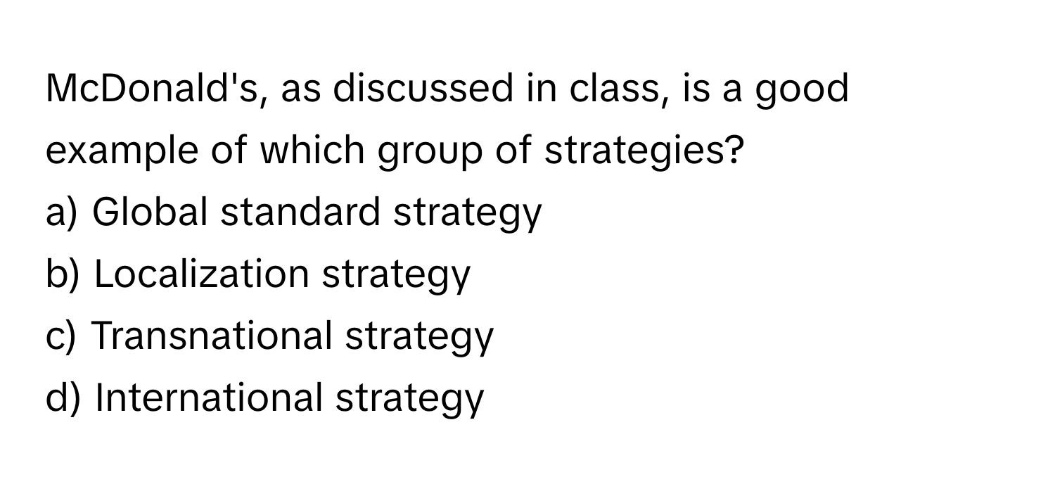 McDonald's, as discussed in class, is a good example of which group of strategies?

a) Global standard strategy 
b) Localization strategy 
c) Transnational strategy 
d) International strategy