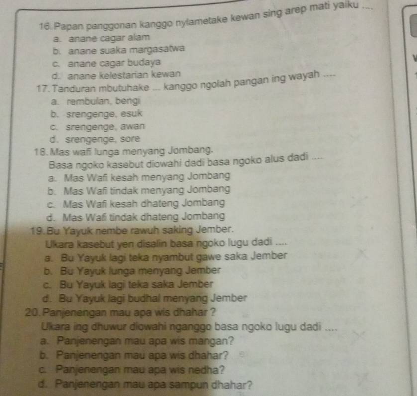 Papan panggonan kanggo nylametake kewan sing arep mati yaiku _
a. anane cagar alam
b. anane suaka margasatwa
c. anane cagar budaya
d. anane kelestarian kewan
17. Tanduran mbutuhake ... kanggo ngolah pangan ing wayah ....
a. rembulan, bengi
b. srengenge, esuk
c. srengenge, awan
d. srengenge, sore
18. Mas wafi lunga menyang Jombang.
Basa ngoko kasebut diowahi dadi basa ngoko alus dadi ....
a. Mas Wafi kesah menyang Jombang
b. Mas Wafi tindak menyang Jombang
c. Mas Wafi kesah dhateng Jombang
d. Mas Wafi tindak dhateng Jombang
19.Bu Yayuk nembe rawuh saking Jember.
Ukara kasebut yen disalin basa ngoko lugu dadi ....
a. Bu Yayuk lagi teka nyambut gawe saka Jember
b. Bu Yayuk lunga menyang Jember
c. Bu Yayuk lagi teka saka Jember
d. Bu Yayuk lagi budhal menyang Jember
20.Panjenengan mau apa wis dhahar ?
Ukara ing dhuwur diowahi nganggo basa ngoko lugu dadi “_
a. Panjenengan mau apa wis mangan?
b. Panjenengan mau apa wis dhahar?
c. Panjenengan mau apa wis nedha?
d. Panjenengan mau apa sampun dhahar?