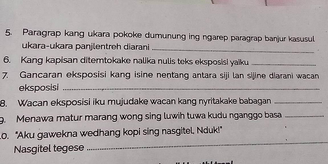 Paragrap kang ukara pokoke dumunung ing ngarep paragrap banjur kasusul 
ukara-ukara panjlentreh diarani_ 
6. Kang kapisan ditemtokake nalika nulis teks eksposisi yaiku_ 
7. Gancaran eksposisi kang isine nentang antara siji lan sijine diarani wacan 
eksposisi_ 
8. Wacan eksposisi iku mujudake wacan kang nyritakake babagan_ 
9. Menawa matur marang wong sing luwih tuwa kudu nganggo basa_ 
_ 
o. "Aku gawekna wedhang kopi sing nasgitel, Nduk!" 
Nasgitel tegese