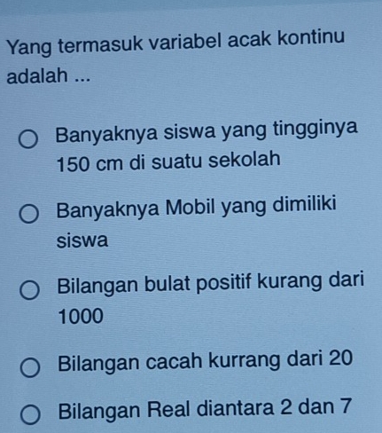 Yang termasuk variabel acak kontinu
adalah ...
Banyaknya siswa yang tingginya
150 cm di suatu sekolah
Banyaknya Mobil yang dimiliki
siswa
Bilangan bulat positif kurang dari
1000
Bilangan cacah kurrang dari 20
Bilangan Real diantara 2 dan 7