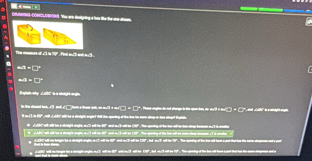 DRAWING CONCLUSIONS You are designing a box like the one shown.
The measure of Find m∠2 and m∠
1∠ 2=□
Explain why is a straight angle.
in the closed bax, and . These
and straight an gle 
a C still be a straight angle? Wi
∠ABC will sull be a straight angle; w∠ .The openin
ßer
∠ABC will st
I b
∠ABC will no longer be a straight andle: e 1 will b w hat has the came steepness and a par .
that is loes steep.
∠ABC ' will no longer be a straight angle;
cart that is more st The opening of the box will have a part that has the same steepness and a